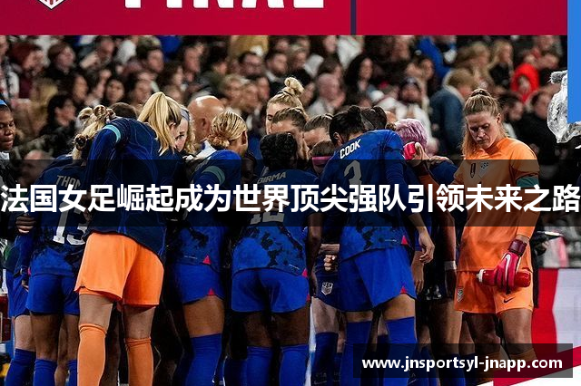 法国女足崛起成为世界顶尖强队引领未来之路