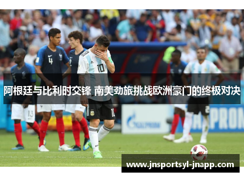 阿根廷与比利时交锋 南美劲旅挑战欧洲豪门的终极对决
