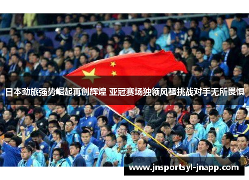 日本劲旅强势崛起再创辉煌 亚冠赛场独领风骚挑战对手无所畏惧