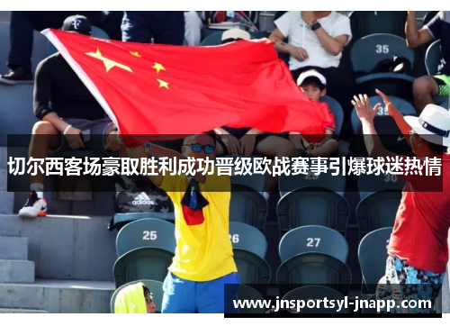 切尔西客场豪取胜利成功晋级欧战赛事引爆球迷热情