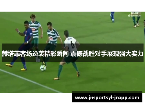 赫塔菲客场逆袭精彩瞬间 震撼战胜对手展现强大实力