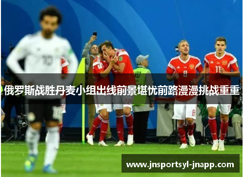 俄罗斯战胜丹麦小组出线前景堪忧前路漫漫挑战重重