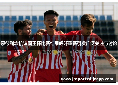 蒙彼利埃抗议国王杯比赛结果呼吁重赛引发广泛关注与讨论