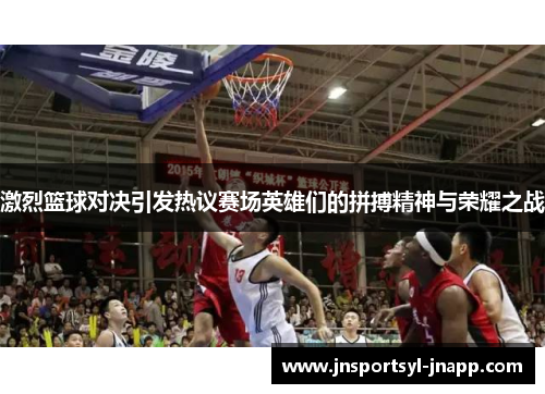 激烈篮球对决引发热议赛场英雄们的拼搏精神与荣耀之战